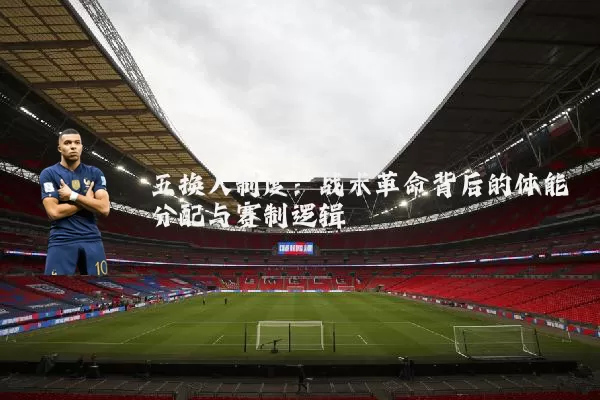 五换人制度：战术革命背后的体能分配与赛制逻辑